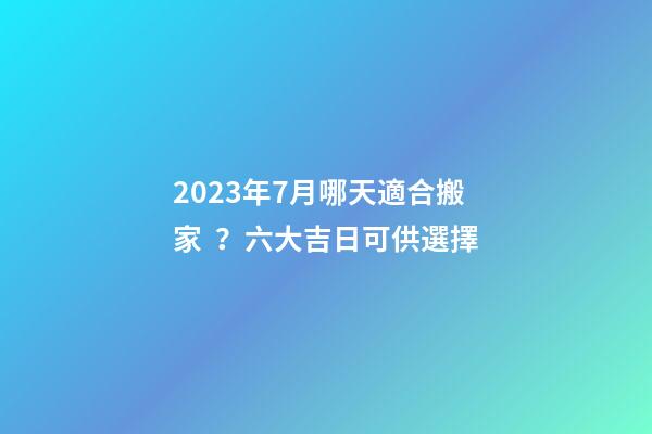 2023年7月哪天適合搬家？六大吉日可供選擇